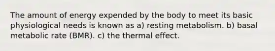 The amount of energy expended by the body to meet its basic physiological needs is known as a) resting metabolism. b) basal metabolic rate (BMR). c) the thermal effect.