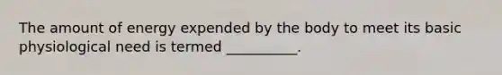 The amount of energy expended by the body to meet its basic physiological need is termed __________.