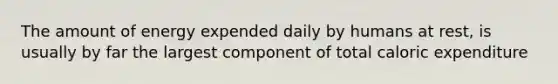 The amount of energy expended daily by humans at rest, is usually by far the largest component of total caloric expenditure