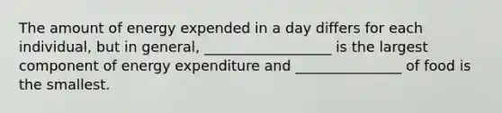 The amount of energy expended in a day differs for each individual, but in general, __________________ is the largest component of energy expenditure and _______________ of food is the smallest.