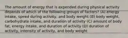 The amount of energy that is expended during physical activity depends of which of the following groups of factors? (A) energy intake, speed during activity, and body weight (B) body weight, carbohydrate intake, and duration of activity (C) amount of body fat, energy intake, and duration of activity (D) duration of activity, intensity of activity, and body weight