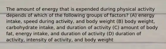 The amount of energy that is expended during physical activity depends of which of the following groups of factors? (A) energy intake, speed during activity, and body weight (B) body weight, carbohydrate intake, and duration of activity (C) amount of body fat, energy intake, and duration of activity (D) duration of activity, intensity of activity, and body weight