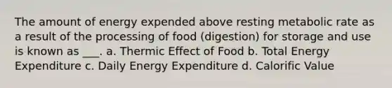 The amount of energy expended above resting metabolic rate as a result of the processing of food (digestion) for storage and use is known as ___. a. Thermic Effect of Food b. Total Energy Expenditure c. Daily Energy Expenditure d. Calorific Value