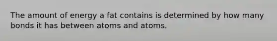 The amount of energy a fat contains is determined by how many bonds it has between atoms and atoms.