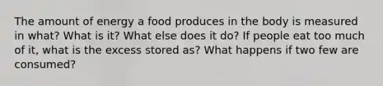 The amount of energy a food produces in the body is measured in what? What is it? What else does it do? If people eat too much of it, what is the excess stored as? What happens if two few are consumed?