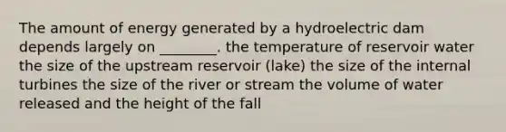 The amount of energy generated by a hydroelectric dam depends largely on ________. the temperature of reservoir water the size of the upstream reservoir (lake) the size of the internal turbines the size of the river or stream the volume of water released and the height of the fall