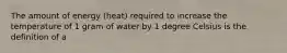 The amount of energy (heat) required to increase the temperature of 1 gram of water by 1 degree Celsius is the definition of a