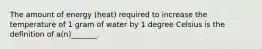 The amount of energy (heat) required to increase the temperature of 1 gram of water by 1 degree Celsius is the definition of a(n)_______.