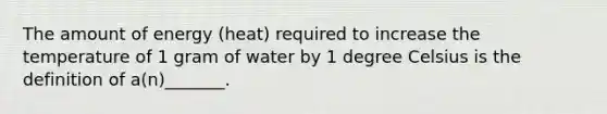 The amount of energy (heat) required to increase the temperature of 1 gram of water by 1 degree Celsius is the definition of a(n)_______.