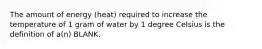 The amount of energy (heat) required to increase the temperature of 1 gram of water by 1 degree Celsius is the definition of a(n) BLANK.