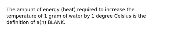 The amount of energy (heat) required to increase the temperature of 1 gram of water by 1 degree Celsius is the definition of a(n) BLANK.