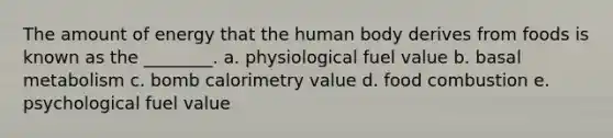 The amount of energy that the human body derives from foods is known as the ________. a. physiological fuel value b. basal metabolism c. bomb calorimetry value d. food combustion e. psychological fuel value