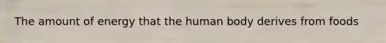 The amount of energy that the human body derives from foods