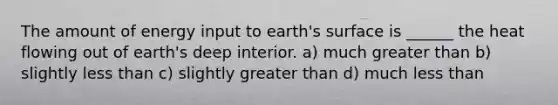 The amount of energy input to earth's surface is ______ the heat flowing out of earth's deep interior. a) much greater than b) slightly <a href='https://www.questionai.com/knowledge/k7BtlYpAMX-less-than' class='anchor-knowledge'>less than</a> c) slightly greater than d) much less than