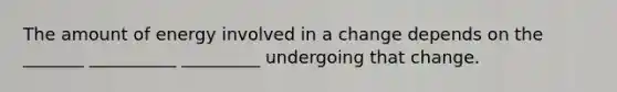 The amount of energy involved in a change depends on the _______ __________ _________ undergoing that change.