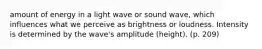 amount of energy in a light wave or sound wave, which influences what we perceive as brightness or loudness. Intensity is determined by the wave's amplitude (height). (p. 209)