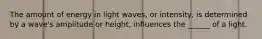 The amount of energy in light waves, or intensity, is determined by a wave's amplitude or height, influences the ______ of a light.