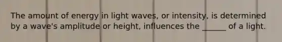 The amount of energy in light waves, or intensity, is determined by a wave's amplitude or height, influences the ______ of a light.