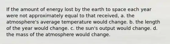 If the amount of energy lost by the earth to space each year were not approximately equal to that received, a. the atmosphere's average temperature would change. b. the length of the year would change. c. the sun's output would change. d. the mass of the atmosphere would change.