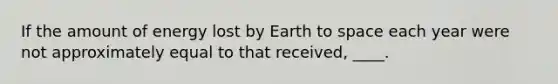 If the amount of energy lost by Earth to space each year were not approximately equal to that received, ____.