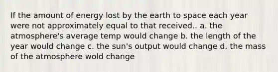 If the amount of energy lost by the earth to space each year were not approximately equal to that received.. a. the atmosphere's average temp would change b. the length of the year would change c. the sun's output would change d. the mass of the atmosphere wold change