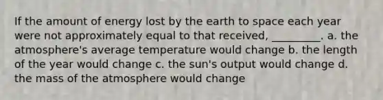 If the amount of energy lost by the earth to space each year were not approximately equal to that received, _________. a. the atmosphere's average temperature would change b. the length of the year would change c. the sun's output would change d. the mass of the atmosphere would change