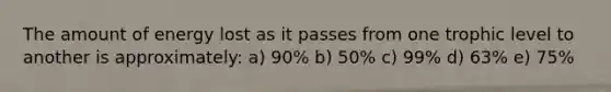 The amount of energy lost as it passes from one trophic level to another is approximately: a) 90% b) 50% c) 99% d) 63% e) 75%