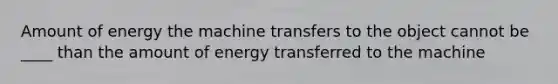 Amount of energy the machine transfers to the object cannot be ____ than the amount of energy transferred to the machine