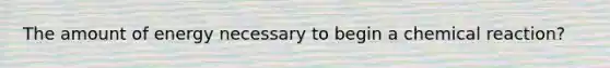 The amount of energy necessary to begin a chemical reaction?