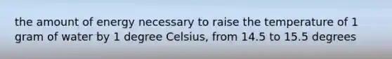 the amount of energy necessary to raise the temperature of 1 gram of water by 1 degree Celsius, from 14.5 to 15.5 degrees