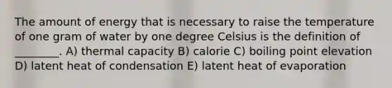 The amount of energy that is necessary to raise the temperature of one gram of water by one degree Celsius is the definition of ________. A) thermal capacity B) calorie C) boiling point elevation D) latent heat of condensation E) latent heat of evaporation