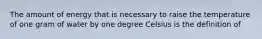The amount of energy that is necessary to raise the temperature of one gram of water by one degree Celsius is the definition of