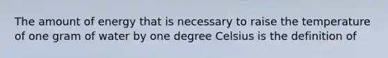 The amount of energy that is necessary to raise the temperature of one gram of water by one degree Celsius is the definition of