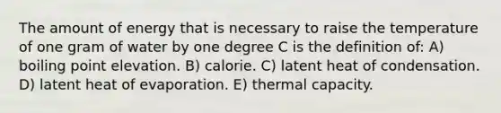 The amount of energy that is necessary to raise the temperature of one gram of water by one degree C is the definition of: A) boiling point elevation. B) calorie. C) latent heat of condensation. D) latent heat of evaporation. E) thermal capacity.