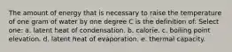 The amount of energy that is necessary to raise the temperature of one gram of water by one degree C is the definition of: Select one: a. latent heat of condensation. b. calorie. c. boiling point elevation. d. latent heat of evaporation. e. thermal capacity.