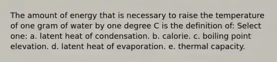 The amount of energy that is necessary to raise the temperature of one gram of water by one degree C is the definition of: Select one: a. latent heat of condensation. b. calorie. c. boiling point elevation. d. latent heat of evaporation. e. thermal capacity.