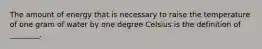 The amount of energy that is necessary to raise the temperature of one gram of water by one degree Celsius is the definition of ________.