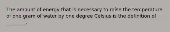 The amount of energy that is necessary to raise the temperature of one gram of water by one degree Celsius is the definition of ________.