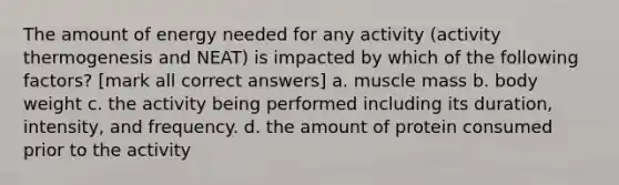 The amount of energy needed for any activity (activity thermogenesis and NEAT) is impacted by which of the following factors? [mark all correct answers] a. muscle mass b. body weight c. the activity being performed including its duration, intensity, and frequency. d. the amount of protein consumed prior to the activity