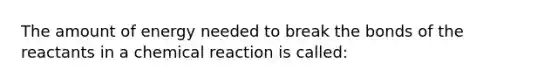 The amount of energy needed to break the bonds of the reactants in a chemical reaction is called: