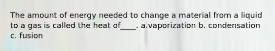 The amount of energy needed to change a material from a liquid to a gas is called the heat of____. a.vaporization b. condensation c. fusion