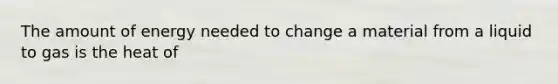 The amount of energy needed to change a material from a liquid to gas is the heat of