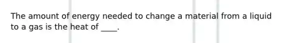 The amount of energy needed to change a material from a liquid to a gas is the heat of ____.