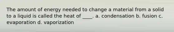 The amount of energy needed to change a material from a solid to a liquid is called the heat of ____. a. condensation b. fusion c. evaporation d. vaporization