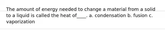 The amount of energy needed to change a material from a solid to a liquid is called the heat of____. a. condensation b. fusion c. vaporization