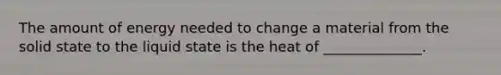 The amount of energy needed to change a material from the solid state to the liquid state is the heat of ______________.