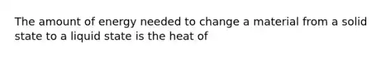 The amount of energy needed to change a material from a solid state to a liquid state is the heat of