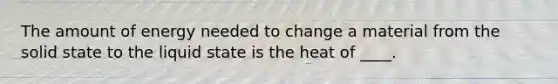 The amount of energy needed to change a material from the solid state to the liquid state is the heat of ____.