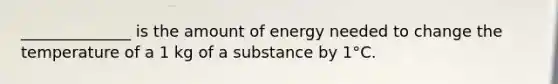 ______________ is the amount of energy needed to change the temperature of a 1 kg of a substance by 1°C.