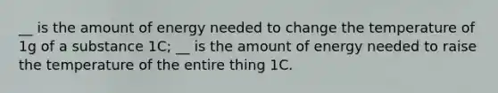 __ is the amount of energy needed to change the temperature of 1g of a substance 1C; __ is the amount of energy needed to raise the temperature of the entire thing 1C.